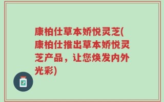 康柏仕草本娇悦灵芝(康柏仕推出草本娇悦灵芝产品，让您焕发内外光彩)