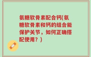 氨糖软骨素配合钙(氨糖软骨素和钙的组合能保护关节，如何正确搭配使用？)