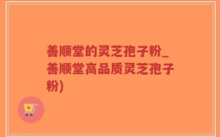 善顺堂的灵芝孢子粉_善顺堂高品质灵芝孢子粉)