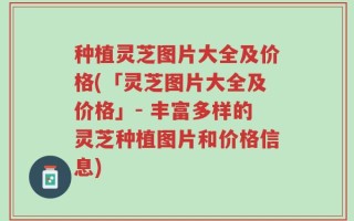 种植灵芝图片大全及价格(「灵芝图片大全及价格」- 丰富多样的灵芝种植图片和价格信息)