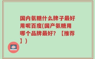 国内氨糖什么牌子最好用呢百度(国产氨糖用哪个品牌最好？【推荐】)
