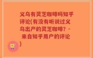 义乌有灵芝咖啡吗知乎评论(有没有听说过义乌出产的灵芝咖啡？- 来自知乎用户的评论)