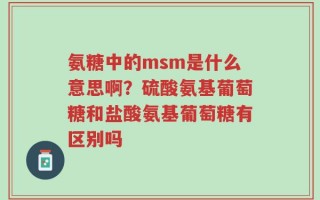氨糖中的msm是什么意思啊？硫酸氨基葡萄糖和盐酸氨基葡萄糖有区别吗