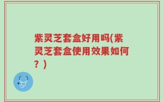 紫灵芝套盒好用吗(紫灵芝套盒使用效果如何？)