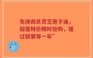 东绿南旦灵芝孢子油，超值特价限时抢购，错过就要等一年”