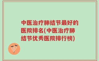 中医治疗肺结节最好的医院排名(中医治疗肺结节优秀医院排行榜)