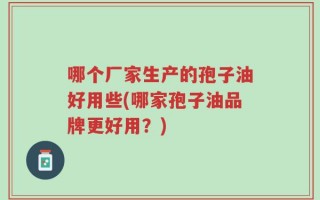 哪个厂家生产的孢子油好用些(哪家孢子油品牌更好用？)