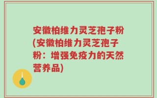 安徽柏维力灵芝孢子粉(安徽柏维力灵芝孢子粉：增强免疫力的天然营养品)