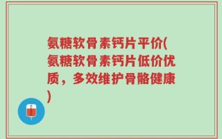 氨糖软骨素钙片平价(氨糖软骨素钙片低价优质，多效维护骨骼健康)