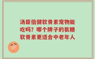 汤臣倍健软骨素宠物能吃吗？哪个牌子的氨糖软骨素更适合中老年人