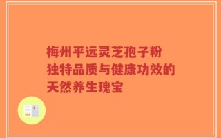 梅州平远灵芝孢子粉 独特品质与健康功效的天然养生瑰宝