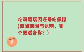 吃双醋瑞因还是吃氨糖(双醋瑞因与氨糖，哪个更适合你？)