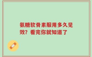 氨糖软骨素服用多久见效？看完你就知道了