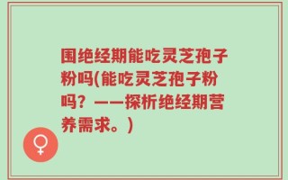 围绝经期能吃灵芝孢子粉吗(能吃灵芝孢子粉吗？——探析绝经期营养需求。)