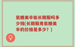 氨糖美辛能长期服吗多少钱(长期服用氨糖美辛的价格是多少？)