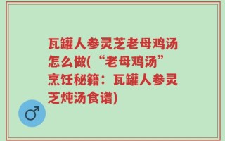 瓦罐人参灵芝老母鸡汤怎么做(“老母鸡汤”烹饪秘籍：瓦罐人参灵芝炖汤食谱)