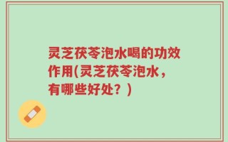灵芝茯苓泡水喝的功效作用(灵芝茯苓泡水，有哪些好处？)