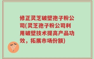 修正灵芝破壁孢子粉公司(灵芝孢子粉公司利用破壁技术提高产品功效，拓展市场份额)
