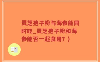 灵芝孢子粉与海参能同时吃_灵芝孢子粉和海参能否一起食用？)
