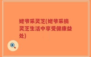 姥爷采灵芝(姥爷采摘灵芝生活中享受健康益处)