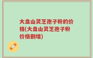 大盘山灵芝孢子粉的价格(大盘山灵芝孢子粉价格剧增)