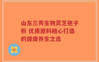 山东三秀生物灵芝孢子粉 优质原料精心打造的健康养生之选