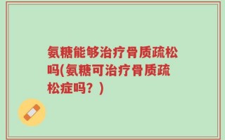 氨糖能够治疗骨质疏松吗(氨糖可治疗骨质疏松症吗？)