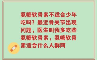 氨糖软骨素不适合少年吃吗？最近骨关节出现问题，医生叫我多吃些氨糖软骨素，氨糖软骨素适合什么人群阿
