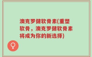 澳克罗健软骨素(重塑软骨，澳克罗健软骨素将成为你的新选择)