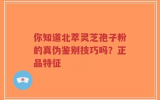 你知道北萃灵芝孢子粉的真伪鉴别技巧吗？正品特征