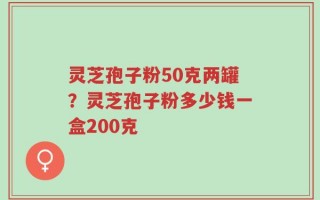 灵芝孢子粉50克两罐？灵芝孢子粉多少钱一盒200克
