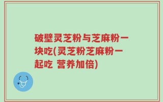 破壁灵芝粉与芝麻粉一块吃(灵芝粉芝麻粉一起吃 营养加倍)