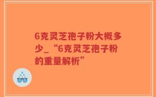 6克灵芝孢子粉大概多少_“6克灵芝孢子粉的重量解析”