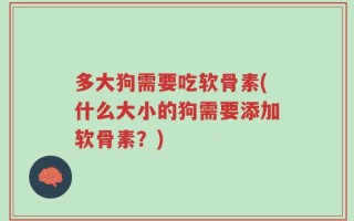 多大狗需要吃软骨素(什么大小的狗需要添加软骨素？)