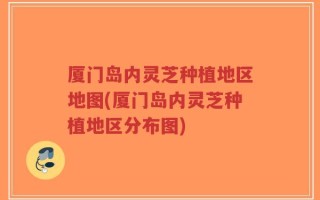 厦门岛内灵芝种植地区地图(厦门岛内灵芝种植地区分布图)