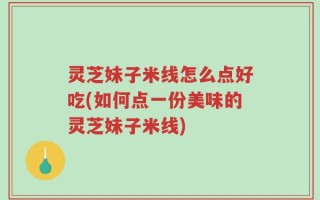 灵芝妹子米线怎么点好吃(如何点一份美味的灵芝妹子米线)