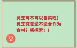 灵芝可不可以当菜吃(灵芝究竟适不适合作为食材？新探索！)