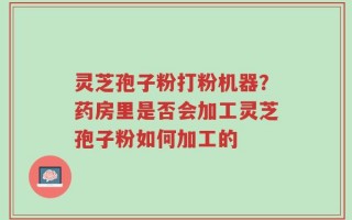 灵芝孢子粉打粉机器？药房里是否会加工灵芝孢子粉如何加工的