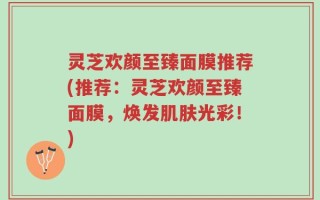 灵芝欢颜至臻面膜推荐(推荐：灵芝欢颜至臻面膜，焕发肌肤光彩！)
