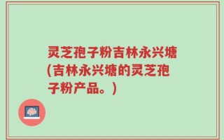 灵芝孢子粉吉林永兴塘(吉林永兴塘的灵芝孢子粉产品。)