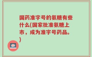 国药准字号的氨糖有些什么(国家批准氨糖上市，成为准字号药品。)