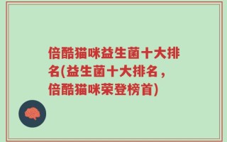 倍酷猫咪益生菌十大排名(益生菌十大排名，倍酷猫咪荣登榜首)