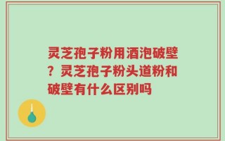 灵芝孢子粉用酒泡破壁？灵芝孢子粉头道粉和破壁有什么区别吗