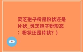 灵芝孢子粉是粉状还是片状_灵芝孢子粉形态：粉状还是片状？)