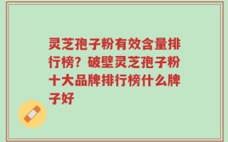 灵芝孢子粉有效含量排行榜？破壁灵芝孢子粉十大品牌排行榜什么牌子好