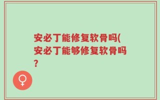 安必丁能修复软骨吗(安必丁能够修复软骨吗？