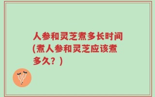 人参和灵芝煮多长时间(煮人参和灵芝应该煮多久？)