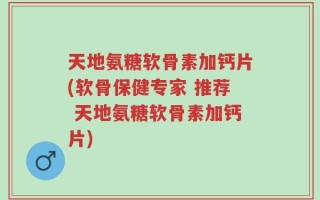 天地氨糖软骨素加钙片(软骨保健专家 推荐 天地氨糖软骨素加钙片)