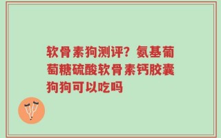 软骨素狗测评？氨基葡萄糖硫酸软骨素钙胶囊狗狗可以吃吗
