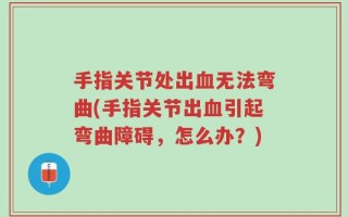 手指关节处出血无法弯曲(手指关节出血引起弯曲障碍，怎么办？)